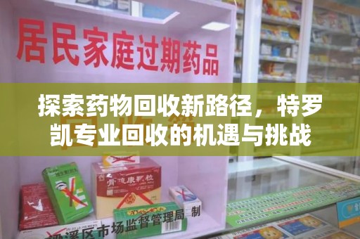 荆州探索药物回收新路径，特罗凯专业回收的机遇与挑战