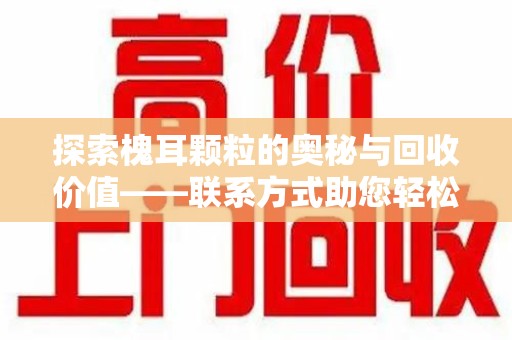 荆州探索槐耳颗粒的奥秘与回收价值——联系方式助您轻松获取资源
