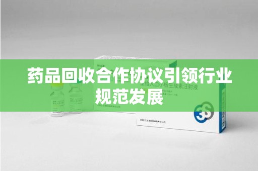 荆州药品回收合作协议引领行业规范发展
