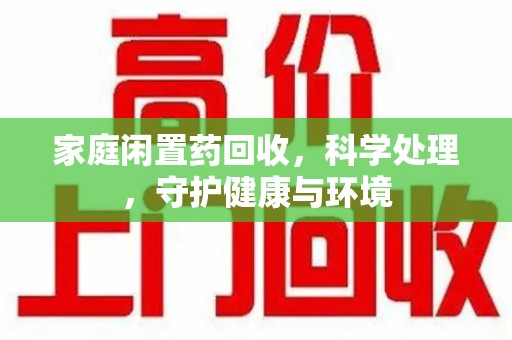 荆州家庭闲置药回收，科学处理，守护健康与环境