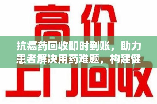 荆州抗癌药回收即时到账，助力患者解决用药难题，构建健康未来