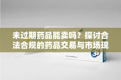 荆州未过期药品能卖吗？探讨合法合规的药品交易与市场现状