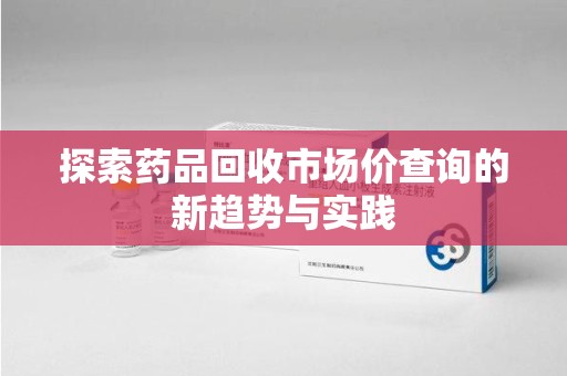 荆州探索药品回收市场价查询的新趋势与实践
