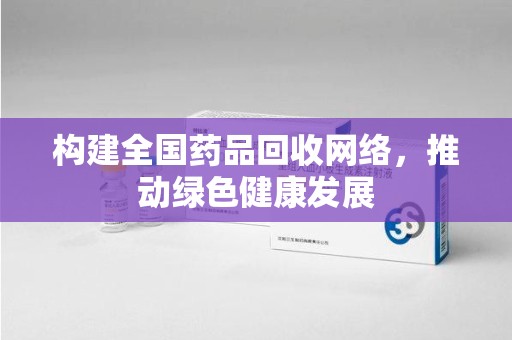 荆州构建全国药品回收网络，推动绿色健康发展