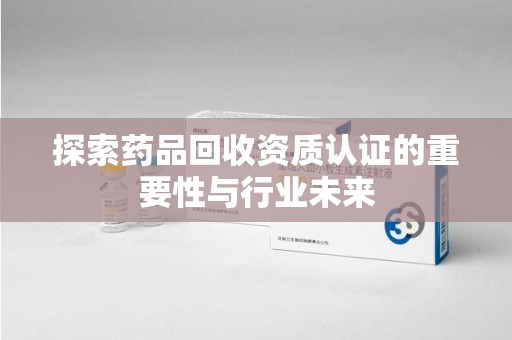 荆州探索药品回收资质认证的重要性与行业未来