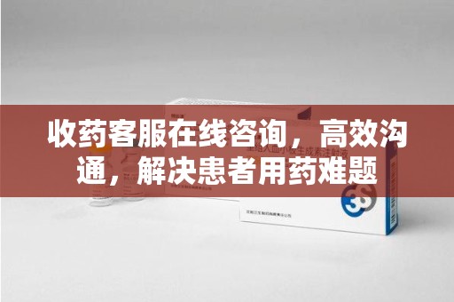 荆州收药客服在线咨询，高效沟通，解决患者用药难题