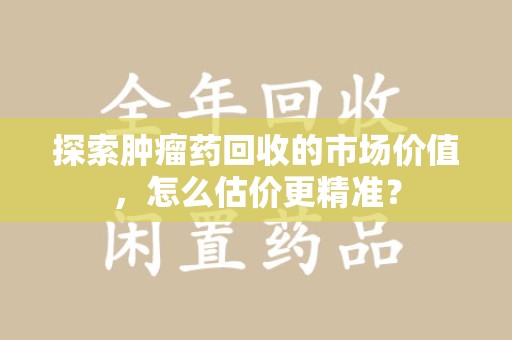 荆州探索肿瘤药回收的市场价值，怎么估价更精准？
