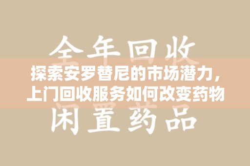 荆州探索安罗替尼的市场潜力，上门回收服务如何改变药物流通生态
