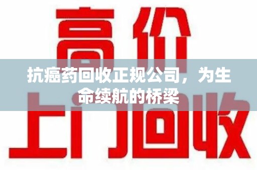 荆州抗癌药回收正规公司，为生命续航的桥梁