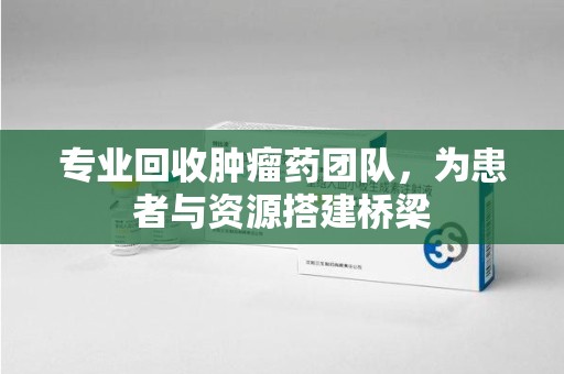荆州专业回收肿瘤药团队，为患者与资源搭建桥梁