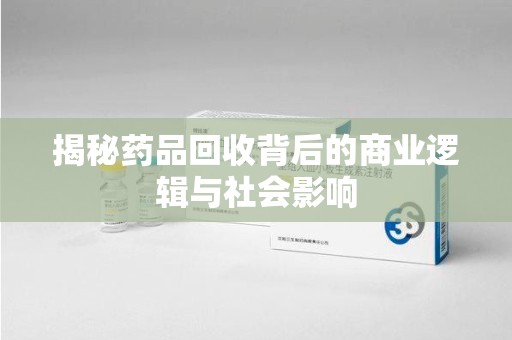 荆州揭秘药品回收背后的商业逻辑与社会影响